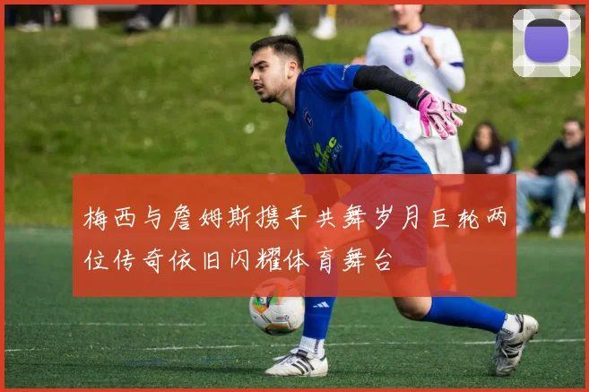 梅西与詹姆斯携手共舞岁月巨轮两位传奇依旧闪耀体育舞台