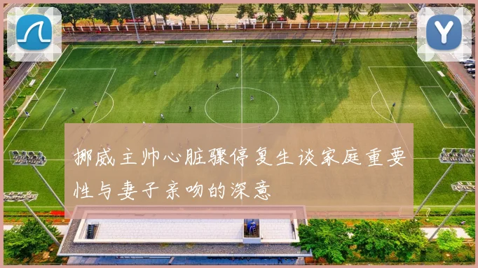 挪威主帅心脏骤停复生谈家庭重要性与妻子亲吻的深意