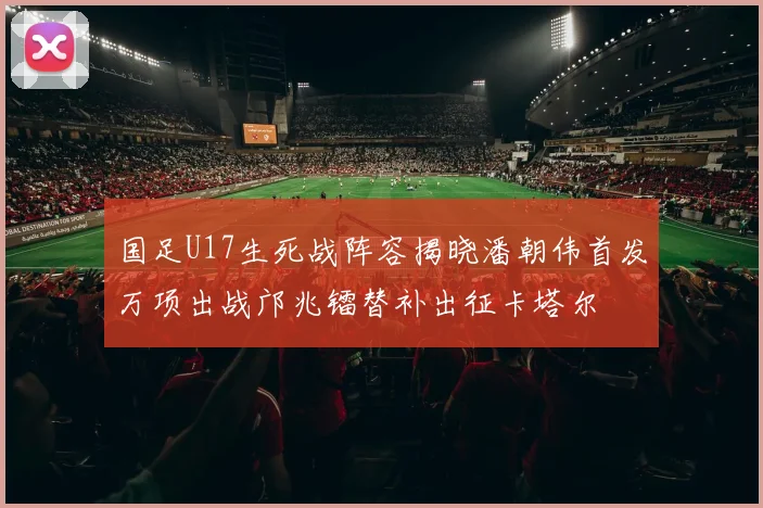 国足U17生死战阵容揭晓潘朝伟首发万项出战邝兆镭替补出征卡塔尔