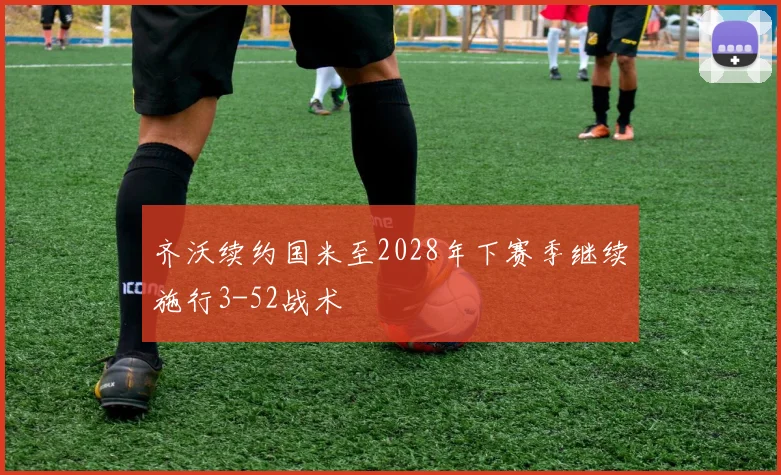 齐沃续约国米至2028年下赛季继续施行3-52战术