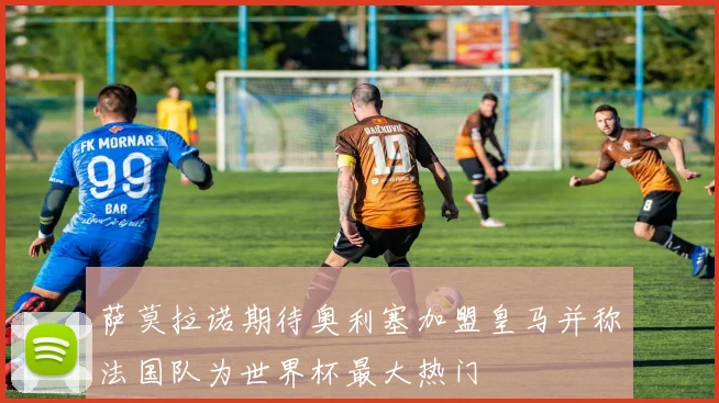 萨莫拉诺期待奥利塞加盟皇马并称法国队为世界杯最大热门