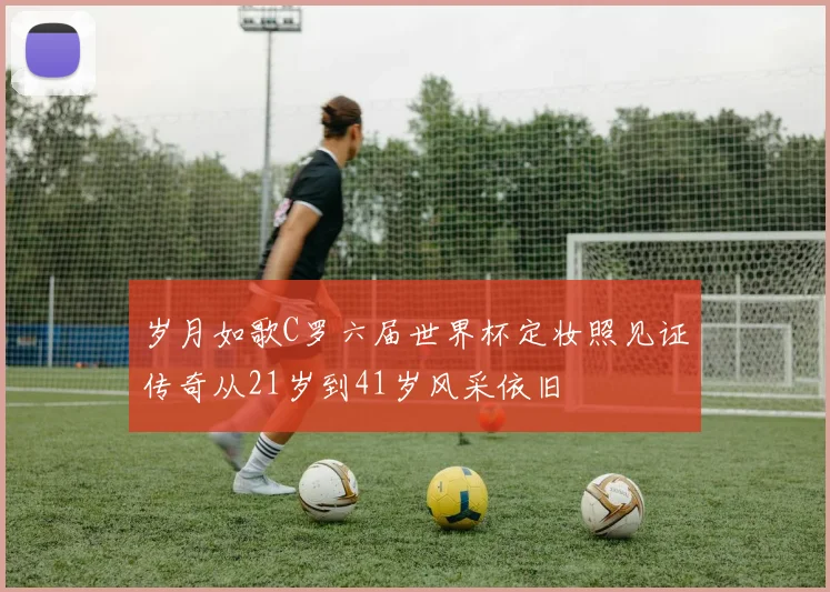 岁月如歌C罗六届世界杯定妆照见证传奇从21岁到41岁风采依旧