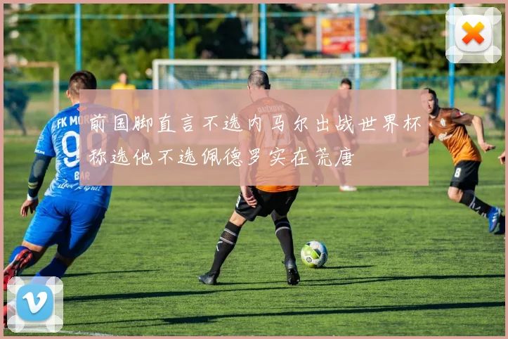 前国脚直言不选内马尔出战世界杯称选他不选佩德罗实在荒唐
