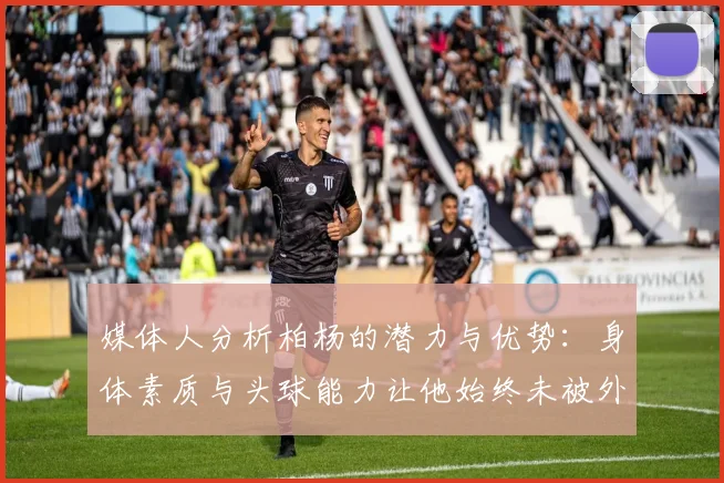 媒体人分析柏杨的潜力与优势：身体素质与头球能力让他始终未被外教放弃