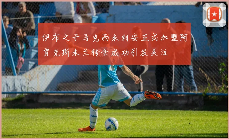 伊布之子马克西米利安正式加盟阿贾克斯米兰转会成功引发关注