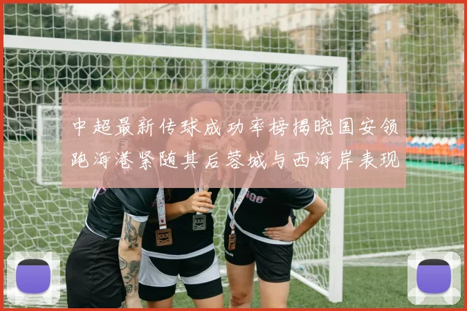 中超最新传球成功率榜揭晓国安领跑海港紧随其后蓉城与西海岸表现不俗