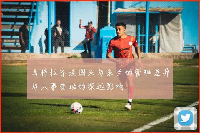 马特拉齐谈国米与米兰的管理差异与人事变动的深远影响
