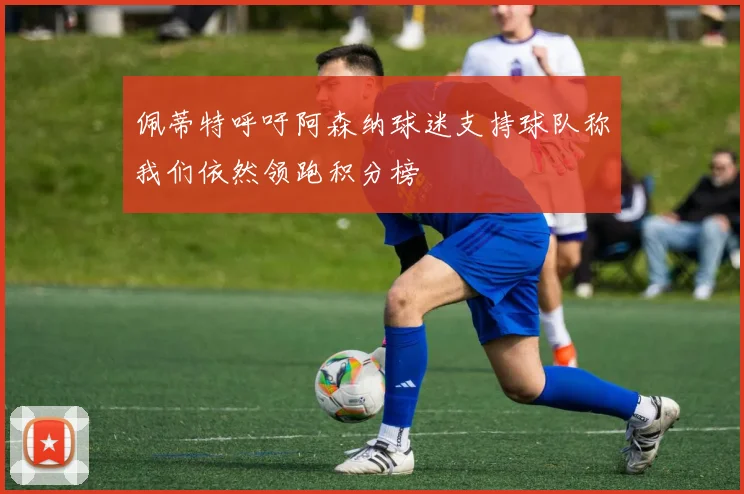 佩蒂特呼吁阿森纳球迷支持球队称我们依然领跑积分榜