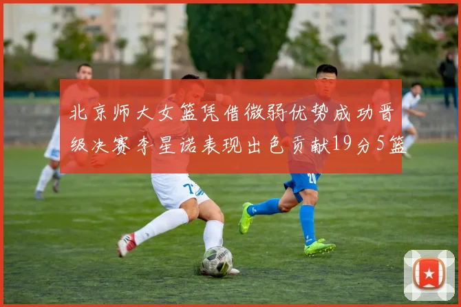 北京师大女篮凭借微弱优势成功晋级决赛李星诺表现出色贡献19分5篮板