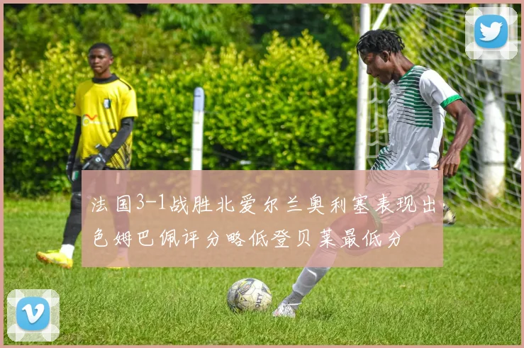 法国3-1战胜北爱尔兰奥利塞表现出色姆巴佩评分略低登贝莱最低分