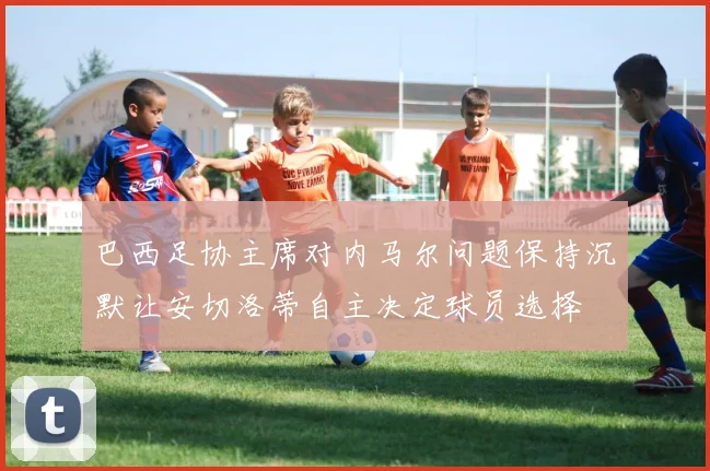 巴西足协主席对内马尔问题保持沉默让安切洛蒂自主决定球员选择