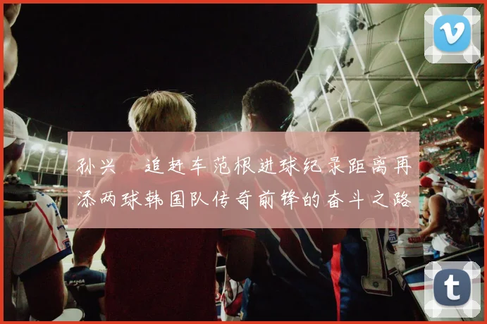 孙兴慜追赶车范根进球纪录距离再添两球韩国队传奇前锋的奋斗之路