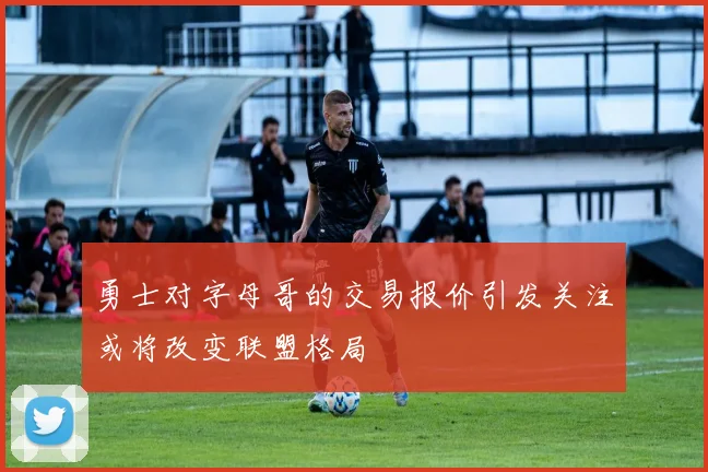 勇士对字母哥的交易报价引发关注或将改变联盟格局