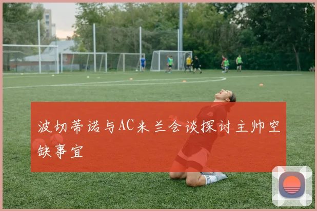 波切蒂诺与AC米兰会谈探讨主帅空缺事宜
