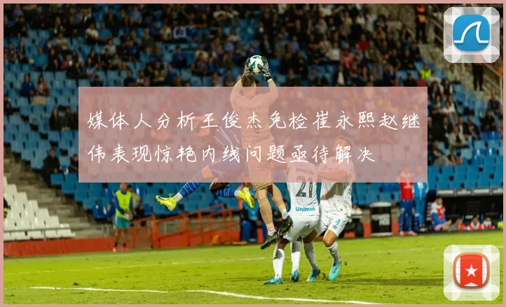 媒体人分析王俊杰免检崔永熙赵继伟表现惊艳内线问题亟待解决