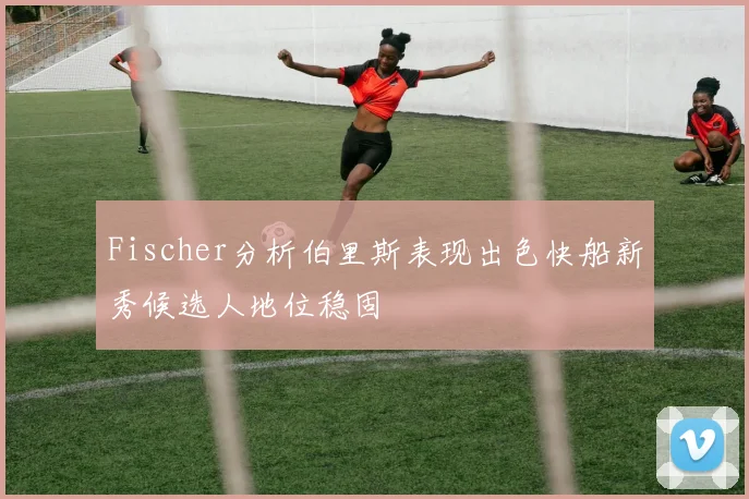 Fischer分析伯里斯表现出色快船新秀候选人地位稳固
