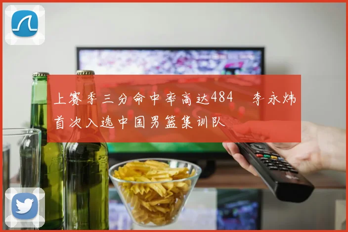 上赛季三分命中率高达484偰李永炜首次入选中国男篮集训队