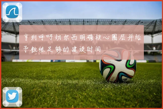 亨利呼吁切尔西明确核心圈层并给予教练足够的建设时间